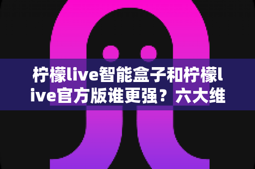 柠檬live智能盒子和柠檬live官方版谁更强?六大维度深度对比,看完这篇再选不踩坑 柠檬live智能盒子和柠檬live官方版谁更强?六大维度深度对比,看完这篇再选不踩坑