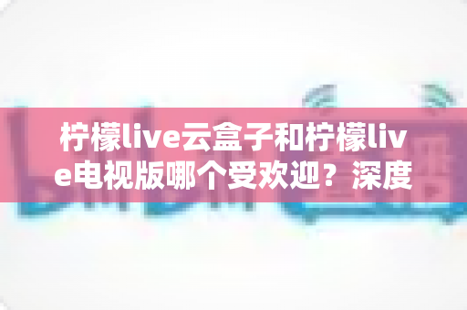 柠檬live云盒子和柠檬live电视版哪个受欢迎?深度对比解析与选购全指南 柠檬live云盒子和柠檬live电视版哪个受欢迎?深度对比解析与选购全指南