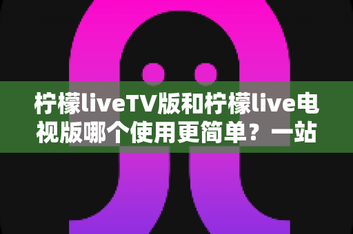柠檬liveTV版和柠檬live电视版哪个使用更简单?一站式对比指南帮你快速上手 柠檬liveTV版和柠檬live电视版哪个使用更简单?一站式对比指南帮你快速上手