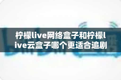 柠檬live网络盒子和柠檬live云盒子哪个更适合追剧？深度评测帮你选对家庭追剧神器