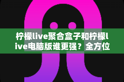 柠檬live聚合盒子和柠檬live电脑版谁更强？全方位深度对比帮你选出最佳观影方案