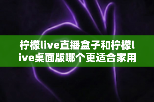 柠檬live直播盒子和柠檬live桌面版哪个更适合家用?家庭用户深度对比与选购全指南 柠檬live直播盒子和柠檬live桌面版哪个更适合家用?家庭用户深度对比与选购全指南