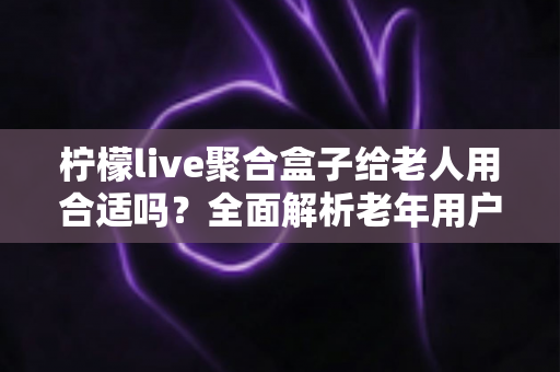 柠檬live聚合盒子给老人用合适吗?全面解析老年用户体验与选购指南 柠檬live聚合盒子给老人用合适吗?全面解析老年用户体验与选购指南