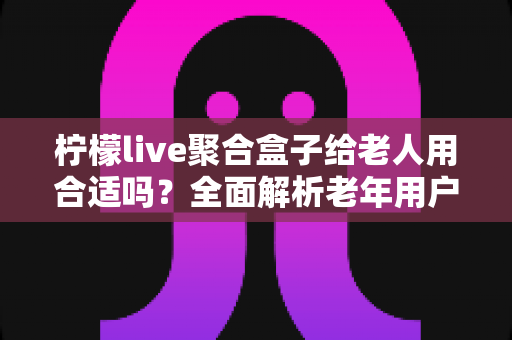 柠檬live聚合盒子给老人用合适吗？全面解析老年用户体验与选购指南