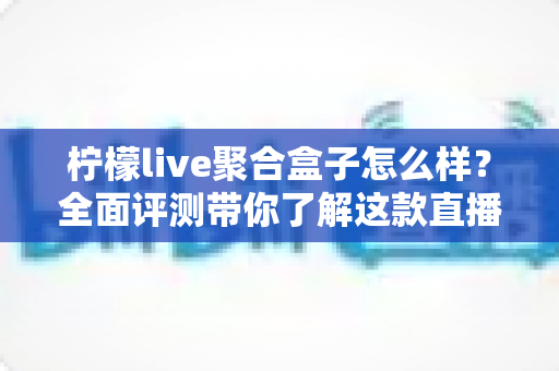 柠檬live聚合盒子怎么样？全面评测带你了解这款直播聚合工具的真实表现
