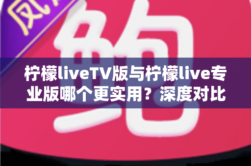 柠檬liveTV版与柠檬live专业版哪个更实用？深度对比测评帮你找到最适合的版本