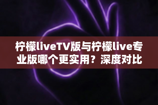 柠檬liveTV版与柠檬live专业版哪个更实用？深度对比测评帮你找到最适合的版本
