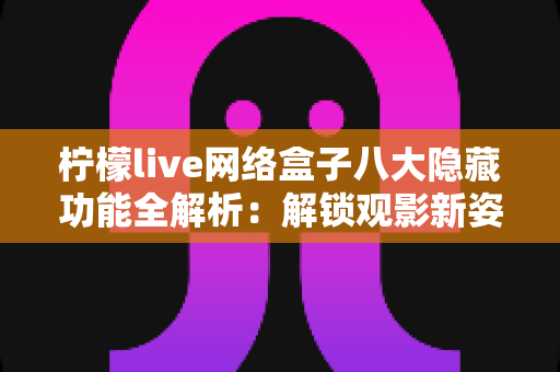 柠檬live网络盒子八大隐藏功能全解析：解锁观影新姿势，老用户都未必知道的实用技巧