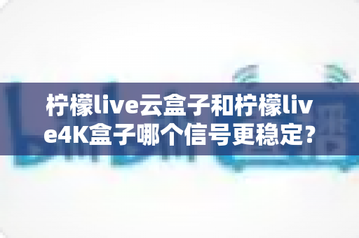 柠檬live云盒子和柠檬live4K盒子哪个信号更稳定？深度对比测评，帮你选对电视盒子不踩坑