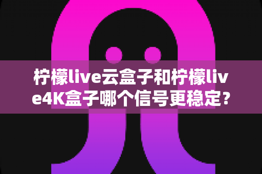 柠檬live云盒子和柠檬live4K盒子哪个信号更稳定？深度对比测评，帮你选对电视盒子不踩坑