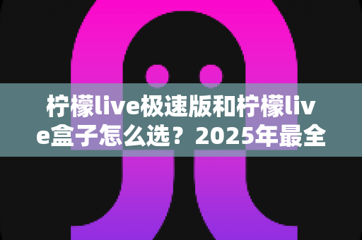 柠檬live极速版和柠檬live盒子怎么选？2025年最全选购指南与深度对比解析