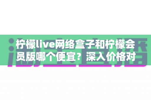 柠檬live网络盒子和柠檬会员版哪个便宜？深入价格对比与省钱选购指南