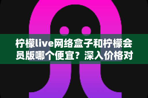 柠檬live网络盒子和柠檬会员版哪个便宜？深入价格对比与省钱选购指南