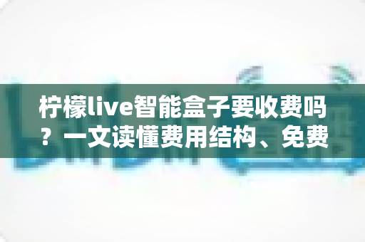 柠檬live智能盒子要收费吗？一文读懂费用结构、免费功能与避坑指南