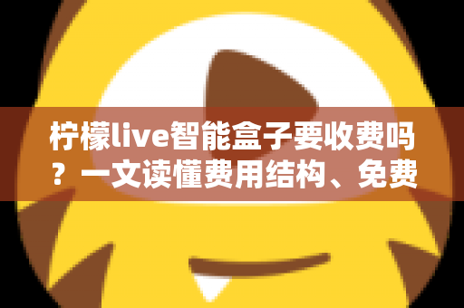 柠檬live智能盒子要收费吗？一文读懂费用结构、免费功能与避坑指南
