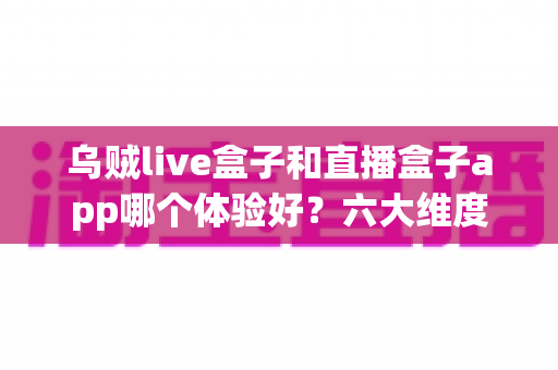 乌贼live盒子和直播盒子app哪个体验好？六大维度深度测评，帮你找到最适合的观影利器
