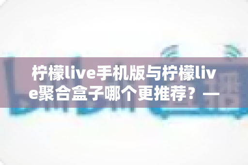 柠檬live手机版与柠檬live聚合盒子哪个更推荐?——功能、体验与性价比全维度选购指南 柠檬live手机版与柠檬live聚合盒子哪个更推荐?——功能、体验与性价比全维度选购指南