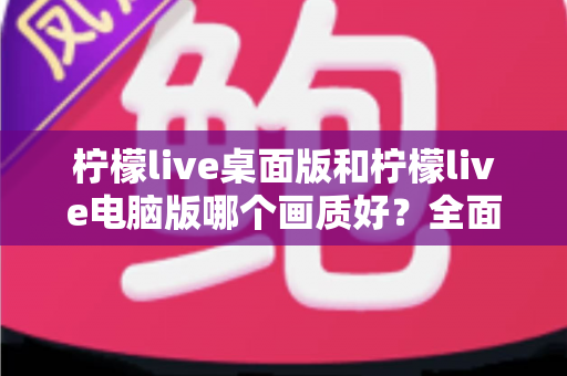 柠檬live桌面版和柠檬live电脑版哪个画质好？全面对比解析帮你选出最佳观看体验
