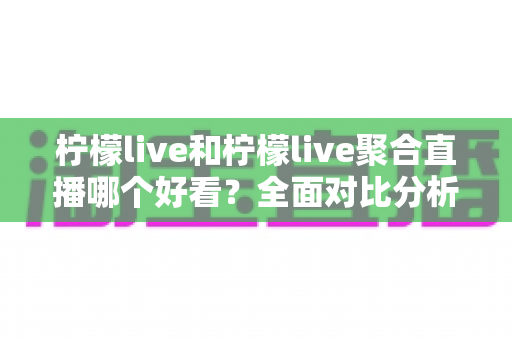 柠檬live和柠檬live聚合直播哪个好看？全面对比分析助你选出心仪的观播平台