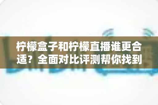 柠檬盒子和柠檬直播谁更合适？全面对比评测帮你找到最佳选择