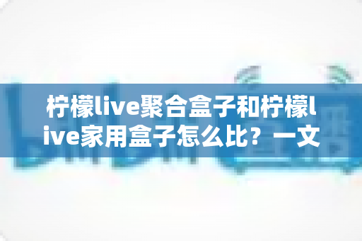 柠檬live聚合盒子和柠檬live家用盒子怎么比？一文看懂两大盒子的核心差异与选购攻略