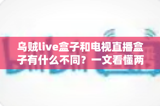 乌贼live盒子和电视直播盒子有什么不同?一文看懂两者差异的超全选购指南 乌贼live盒子和电视直播盒子有什么不同?一文看懂两者差异的超全选购指南