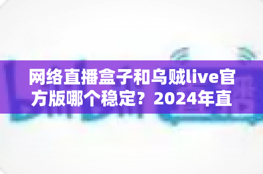 网络直播盒子和乌贼live官方版哪个稳定?2024年直播设备稳定性全面对比指南 网络直播盒子和乌贼live官方版哪个稳定?2024年直播设备稳定性全面对比指南