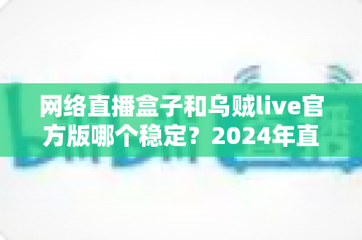 网络直播盒子和乌贼live官方版哪个稳定?2024年直播设备稳定性全面对比指南 网络直播盒子和乌贼live官方版哪个稳定?2024年直播设备稳定性全面对比指南