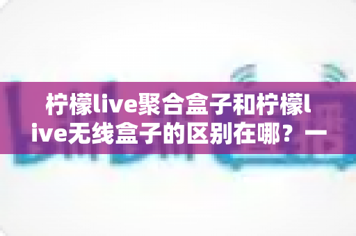 柠檬live聚合盒子和柠檬live无线盒子的区别在哪？一篇文章帮你彻底搞懂选购要点