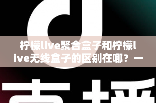 柠檬live聚合盒子和柠檬live无线盒子的区别在哪？一篇文章帮你彻底搞懂选购要点