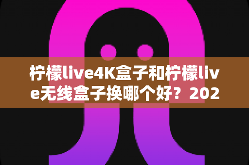 柠檬live4K盒子和柠檬live无线盒子换哪个好？2025最新选购指南，看完不纠结！