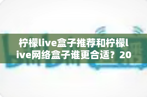 柠檬live盒子推荐和柠檬live网络盒子谁更合适？2025最新选购指南深度解析