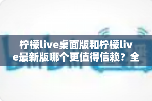 柠檬live桌面版和柠檬live最新版哪个更值得信赖?全方位深度对比与选择指南 柠檬live桌面版和柠檬live最新版哪个更值得信赖?全方位深度对比与选择指南