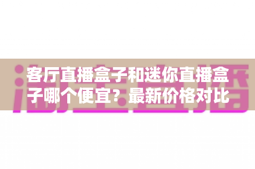 客厅直播盒子和迷你直播盒子哪个便宜?最新价格对比与超实用选购指南 客厅直播盒子和迷你直播盒子哪个便宜?最新价格对比与超实用选购指南