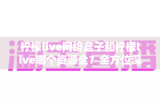 柠檬live网络盒子和柠檬live哪个资源全？全方位深度对比与实用选购指南