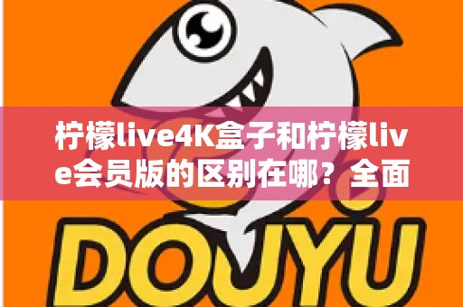 柠檬live4K盒子和柠檬live会员版的区别在哪？全面对比解析助你选对版本