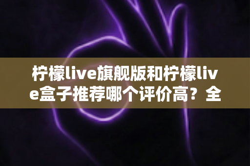 柠檬live旗舰版和柠檬live盒子推荐哪个评价高？全面对比评测帮你选对不踩坑