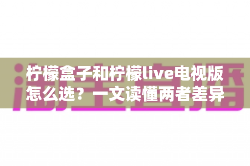柠檬盒子和柠檬live电视版怎么选？一文读懂两者差异，选对不选贵