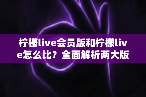 柠檬live会员版和柠檬live怎么比？全面解析两大版本差异，帮你选出最适合的选择
