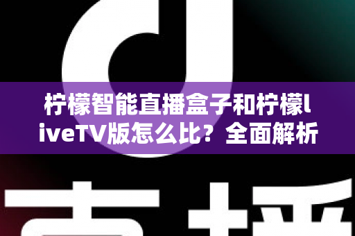 柠檬智能直播盒子和柠檬liveTV版怎么比？全面解析两大直播方案的区别、优缺点与选购指南