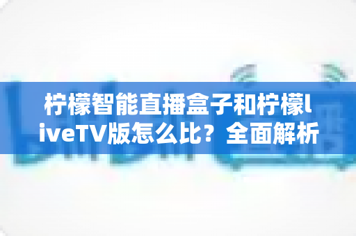 柠檬智能直播盒子和柠檬liveTV版怎么比？全面解析两大直播方案的区别、优缺点与选购指南