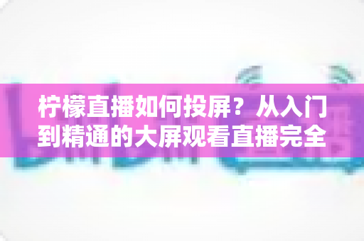 柠檬直播如何投屏？从入门到精通的大屏观看直播完全指南