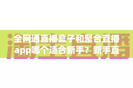 全网通直播盒子和聚合直播app哪个适合新手？新手直播入门设备选择全攻略与实用避坑指南