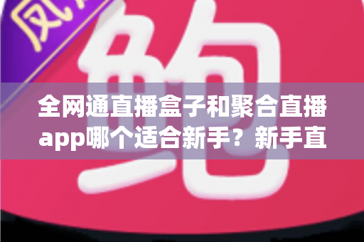 全网通直播盒子和聚合直播app哪个适合新手？新手直播入门设备选择全攻略与实用避坑指南