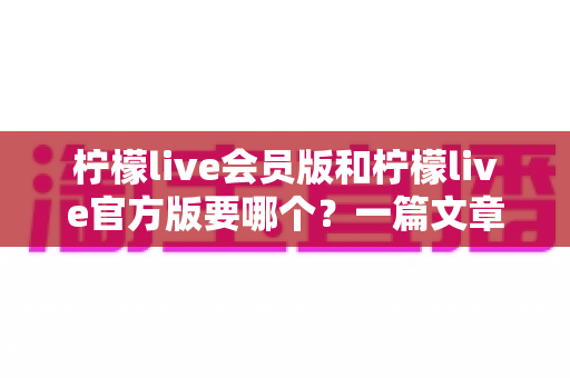 柠檬live会员版和柠檬live官方版要哪个？一篇文章帮你彻底搞懂版本差异与最佳选择