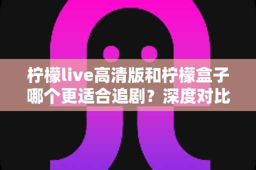 柠檬live高清版和柠檬盒子哪个更适合追剧？深度对比测评帮你选对追剧神器