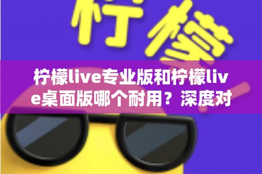 柠檬live专业版和柠檬live桌面版哪个耐用?深度对比分析与选购全指南 柠檬live专业版和柠檬live桌面版哪个耐用?深度对比分析与选购全指南