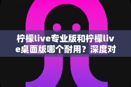 柠檬live专业版和柠檬live桌面版哪个耐用?深度对比分析与选购全指南 柠檬live专业版和柠檬live桌面版哪个耐用?深度对比分析与选购全指南
