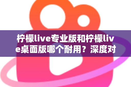 柠檬live专业版和柠檬live桌面版哪个耐用?深度对比分析与选购全指南 柠檬live专业版和柠檬live桌面版哪个耐用?深度对比分析与选购全指南