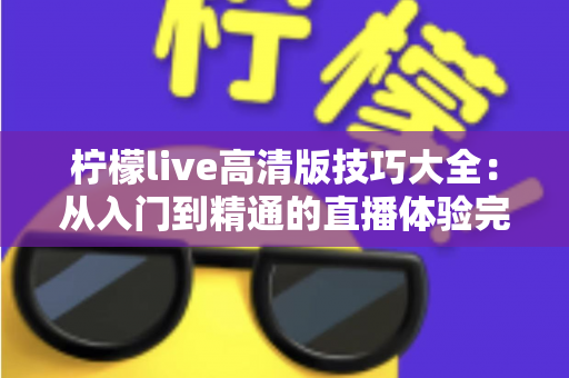 柠檬live高清版技巧大全:从入门到精通的直播体验完全指南 柠檬live高清版技巧大全:从入门到精通的直播体验完全指南